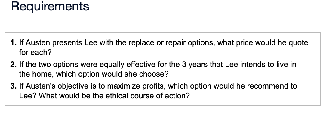 Requirements
1. If Austen presents Lee with the replace or repair options, what price would he quote
for each?
2. If the two options were equally effective for the 3 years that Lee intends to live in
the home, which option would she choose?
3. If Austen's objective is to maximize profits, which option would he recommend to
Lee? What would be the ethical course of action?