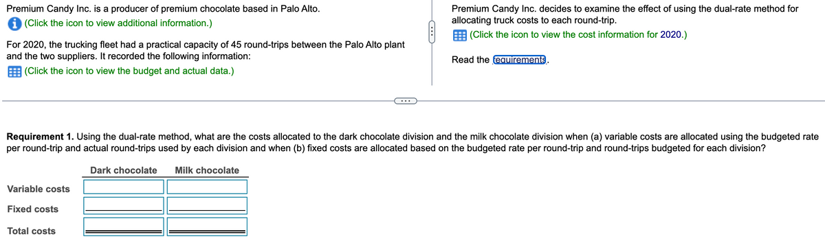Premium Candy Inc. is a producer of premium chocolate based in Palo Alto.
i (Click the icon to view additional information.)
For 2020, the trucking fleet had a practical capacity of 45 round-trips between the Palo Alto plant
and the two suppliers. It recorded the following information:
(Click the icon to view the budget and actual data.)
Variable costs
Requirement 1. Using the dual-rate method, what are the costs allocated to the dark chocolate division and the milk chocolate division when (a) variable costs are allocated using the budgeted rate
per round-trip and actual round-trips used by each division and when (b) fixed costs are allocated based on the budgeted rate per round-trip and round-trips budgeted for each division?
Dark chocolate Milk chocolate
Fixed costs
Premium Candy Inc. decides to examine the effect of using the dual-rate method for
allocating truck costs to each round-trip.
(Click the icon to view the cost information for 2020.)
Total costs
Read the requirements.