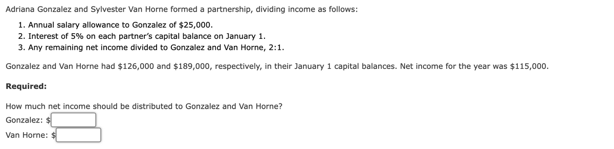 Adriana Gonzalez and Sylvester Van Horne formed a partnership, dividing income as follows:
1. Annual salary allowance to Gonzalez of $25,000.
2. Interest of 5% on each partner's capital balance on January 1.
3. Any remaining net income divided to Gonzalez and Van Horne, 2:1.
Gonzalez and Van Horne had $126,000 and $189,000, respectively, in their January 1 capital balances. Net income for the year was $115,000.
Required:
How much net income should be distributed to Gonzalez and Van Horne?
Gonzalez: $
Van Horne:

