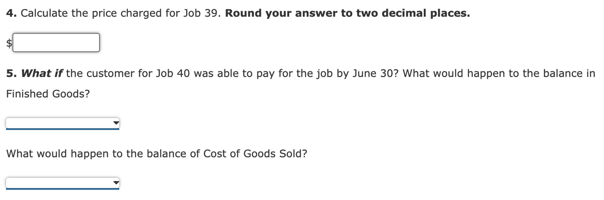 4. Calculate the price charged for Job 39. Round your answer to two decimal places.
$
5. What if the customer for Job 40 was able to pay for the job by June 30? What would happen to the balance in
Finished Goods?
What would happen to the balance of Cost of Goods Sold?