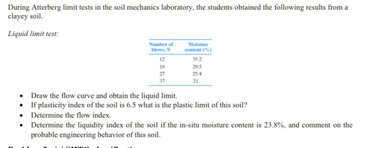During Atterberg limit tests in the soil mechanics laboratory, the students obtained the following results from a
clayey soil.
Liquid limit test:
Number of
blows, N
Mosture
content (%)
12
35.2
19
29.5
27
25.4
37
21
Draw the flow curve and obtain the liquid limit.
• If plasticity index of the soil is 6.5 what is the plastic limit of this soil?
• Determine the flow index.
• Determine the liquidity index of the soil if the in-situ moisture content is 23.8%, and comment on the
probable engineering behavior of this soil.
