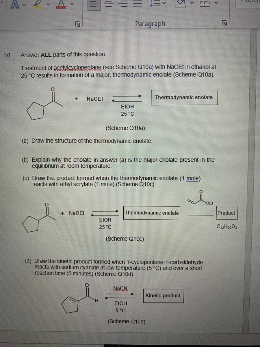 Paragraph
10.
Answer ALL parts of this question.
Treatment of acetylcyclopentane (see Scheme Q10a) with NaOEt in ethanol at
25 °C results in formation of a major, thermodynamic enolate (Scheme Q10a).
NaOEt
Thermodynamic enolate
ELOH
25 °C
(Scheme Q10a)
(a) Draw the structure of the thermodynamic enolate.
(b) Explain why the enolate in answer (a) is the major enolate present in the
equilibrium at room temperature.
(C) Draw the product formed when the thermodynamic enolate (1 mole)
reacts with ethyl acrylate (1 mole) (Scheme Q10c).
OEt
+ NaOEt
Thermodynamic enolate
Product
ETOH
25 °C
C12H2003
(Scheme Q10c)
(d) Draw the kinetic product formed when 1-cyclopentene-1-carbaldehyde
reacts with sodium cyanide at low temperature (5 °C) and over a short
reaction time (5 minutes) (Scheme Q10d).
NACN
Kinetic product
ELOH
5 °C
(Scheme Q10d)
>
