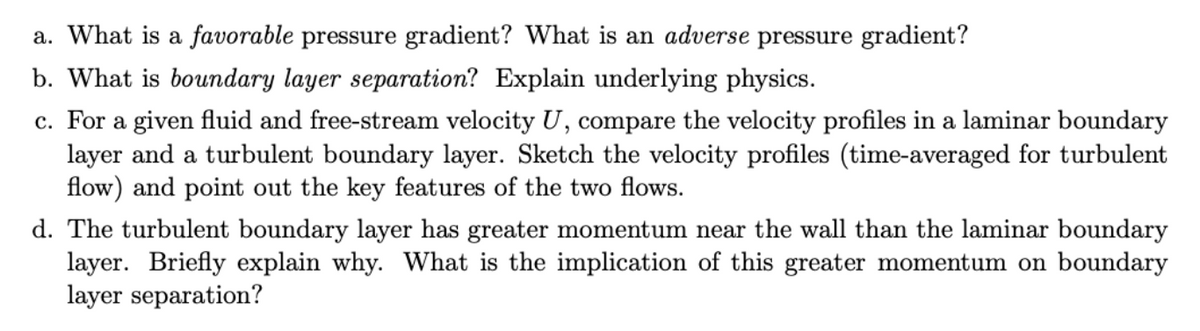 a. What is a favorable pressure gradient? What is an adverse pressure gradient?
b. What is boundary layer separation? Explain underlying physics.
c. For a given fluid and free-stream velocity U, compare the velocity profiles in a laminar boundary
layer and a turbulent boundary layer. Sketch the velocity profiles (time-averaged for turbulent
flow) and point out the key features of the two flows.
d. The turbulent boundary layer has greater momentum near the wall than the laminar boundary
layer. Briefly explain why. What is the implication of this greater momentum on boundary
layer separation?
