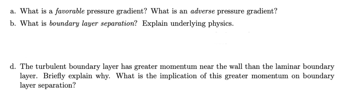 a. What is a favorable pressure gradient? What is an adverse pressure gradient?
b. What is boundary layer separation? Explain underlying physics.
d. The turbulent boundary layer has greater momentum near the wall than the laminar boundary
layer. Briefly explain why. What is the implication of this greater momentum on boundary
layer separation?
