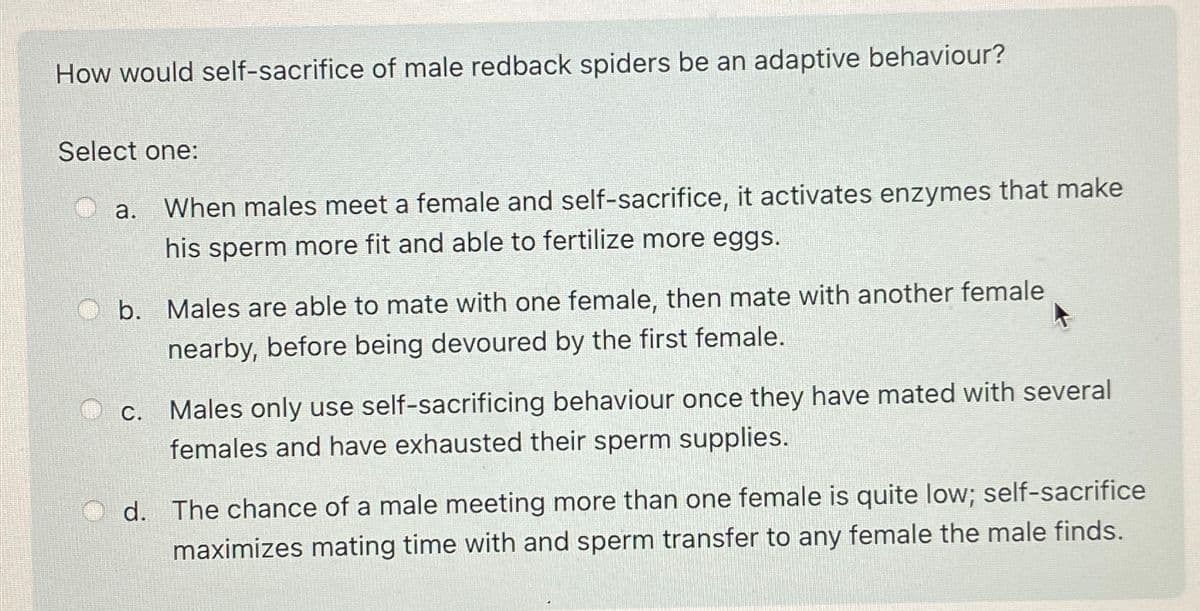 How would self-sacrifice of male redback spiders be an adaptive behaviour?
Select one:
a.
When males meet a female and self-sacrifice, it activates enzymes that make
his sperm more fit and able to fertilize more eggs.
b. Males are able to mate with one female, then mate with another female
nearby, before being devoured by the first female.
C.
Males only use self-sacrificing behaviour once they have mated with several
females and have exhausted their sperm supplies.
d. The chance of a male meeting more than one female is quite low; self-sacrifice
maximizes mating time with and sperm transfer to any female the male finds.