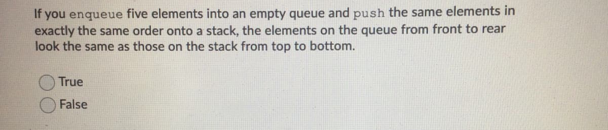 If you enqueue five elements into an empty queue and push the same elements in
exactly the same order onto a stack, the elements on the queue from front to rear
look the same as those on the stack from top to bottom.
True
False
