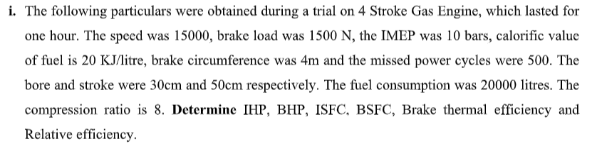 i. The following particulars were obtained during a trial on 4 Stroke Gas Engine, which lasted for
one hour. The speed was 15000, brake load was 1500 N, the IMEP was 10 bars, calorific value
of fuel is 20 KJ/litre, brake circumference was 4m and the missed power cycles were 500. The
bore and stroke were 30cm and 50cm respectively. The fuel consumption was 20000 litres. The
compression ratio is 8. Determine IHP, BHP, ISFC, BSFC, Brake thermal efficiency and
Relative efficiency.
