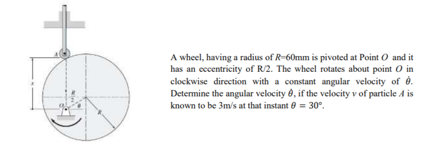 A wheel, having a radius of R=60mm is pivoted at Point O and it
has an eccentricity of R/2. The wheel rotates about point O in
clockwise direction with a constant angular velocity of ė.
Determine the angular velocity ở, if the velocity v of particle A is
30°.
known to be 3m/s at that instant 0
