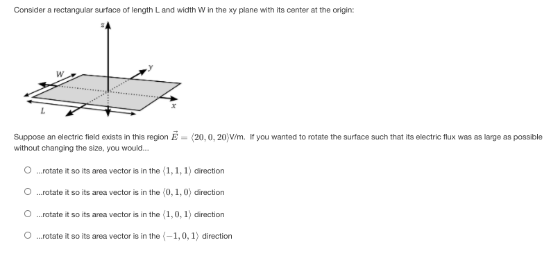 Consider a rectangular surface of length L and width W in the xy plane with its center at the origin:
Suppose an electric field exists in this region E = (20,0, 20)V/m. If you wanted to rotate the surface such that its electric flux was as large as possible
without changing the size, you would.
.rotate it so its area vector is in the (1, 1, 1) direction
O .rotate it so its area vector is in the (0, 1, 0) direction
O .rotate it so its area vector is in the (1,0, 1) direction
O .rotate it so its area vector is in the (-1,0, 1) direction
