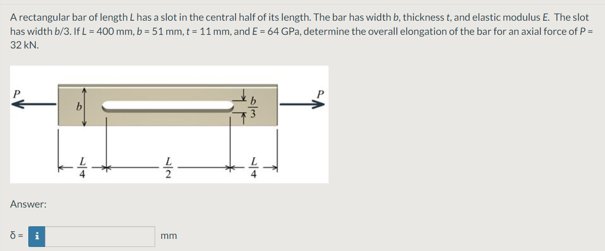 A rectangular bar of length L has a slot in the central half of its length. The bar has width b, thickness t, and elastic modulus E. The slot
has width b/3. If L = 400 mm, b = 51 mm, t = 11 mm, and E = 64 GPa, determine the overall elongation of the bar for an axial force of P =
32 kN.
b
Answer:
i
mm
