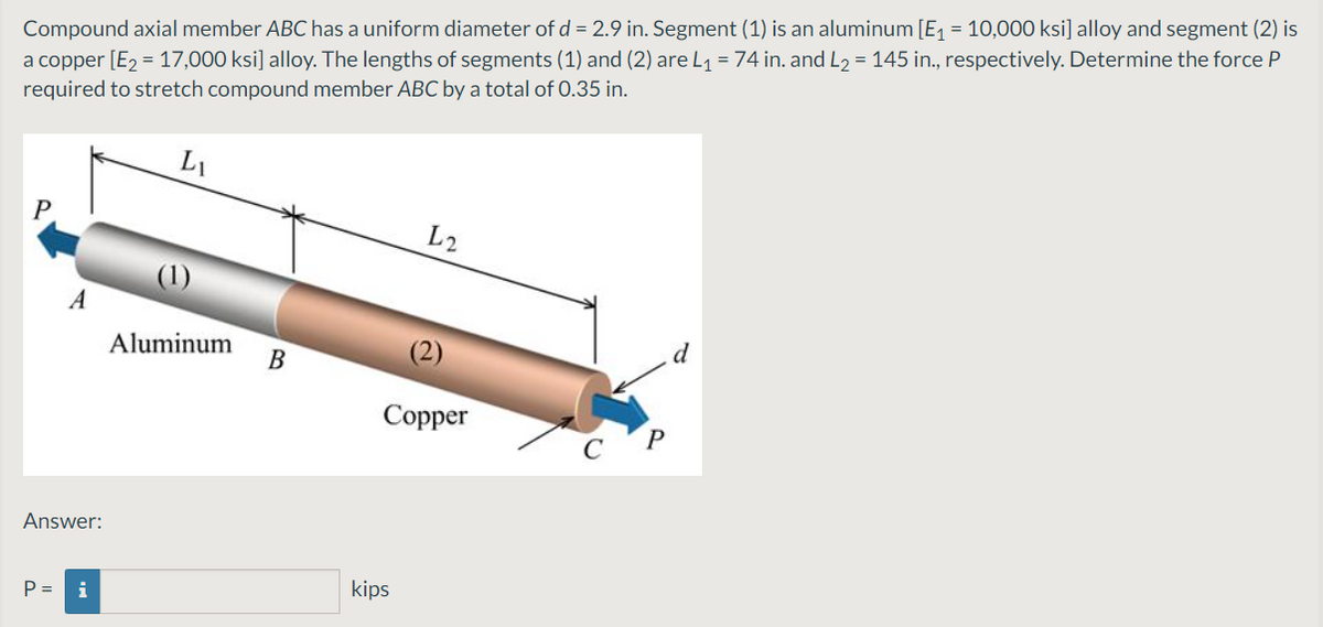 Compound axial member ABC has a uniform diameter of d = 2.9 in. Segment (1) is an aluminum [E1 = 10,000 ksi] alloy and segment (2) is
a copper [E2 = 17,000 ksi] alloy. The lengths of segments (1) and (2) are L1 = 74 in. and L2 = 145 in., respectively. Determine the force P
required to stretch compound member ABC by a total of 0.35 in.
L1
P
L2
Aluminum
B
Соpper
Answer:
P =
i
kips
