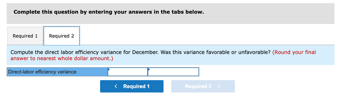 Complete this question by entering your answers in the tabs below.
Required 1 Required 2
Compute the direct labor efficiency variance for December. Was this variance favorable or unfavorable? (Round your final
answer to nearest whole dollar amount.)
Direct-labor efficiency variance
< Required 1
Required 2 >