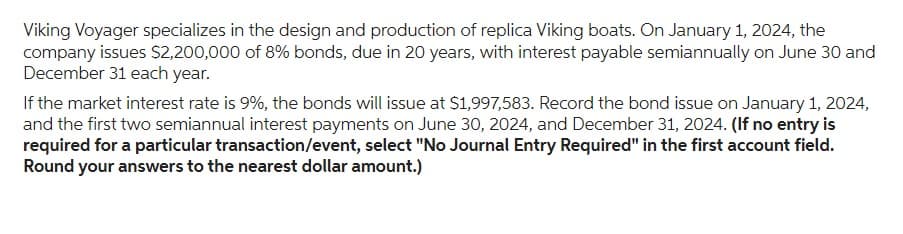 Viking Voyager specializes in the design and production of replica Viking boats. On January 1, 2024, the
company issues $2,200,000 of 8% bonds, due in 20 years, with interest payable semiannually on June 30 and
December 31 each year.
If the market interest rate is 9%, the bonds will issue at $1,997,583. Record the bond issue on January 1, 2024,
and the first two semiannual interest payments on June 30, 2024, and December 31, 2024. (If no entry is
required for a particular transaction/event, select "No Journal Entry Required" in the first account field.
Round your answers to the nearest dollar amount.)