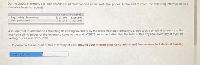 During 2023, Harmony Co. sold $520,000 of merchandise at marked retail prices. At the end of 2023, the following information was
available from its records:
Beginning inventory
Net purchases
At Cost At Retail
$127,600
$256,800
231,240 393,600
Assume that in addition to estimating its ending inventory by the retail method, Harmony Co. also took a physical inventory at the
marked selling prices of the inventory items at the end of 2023. Assume further that the total of this physical inventory at marked
selling prices was $109,200.
a. Determine the amount of this inventory at cost. (Round your intermediate calculations and final answer to 2 decimal places.)
Inventory at cost