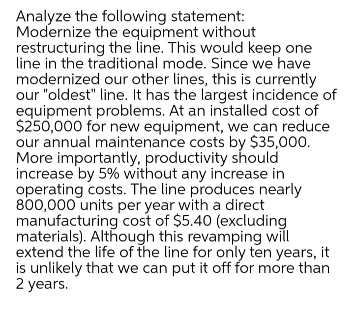 Analyze the following statement:
Modernize the equipment without
restructuring the line. This would keep one
line in the traditional mode. Since we have
modernized our other lines, this is currently
our "oldest" line. It has the largest incidence of
equipment problems. At an installed cost of
$250,000 for new equipment, we can reduce
our annual maintenance costs by $35,000.
More importantly, productivity should
increase by 5% without any increase in
operating costs. The line produces nearly
800,000 units per year with a direct
manufacturing cost of $5.40 (excluding
materials). Although this revamping will
extend the life of the line for only ten years, it
is unlikely that we can put it off for more than
2 years.
