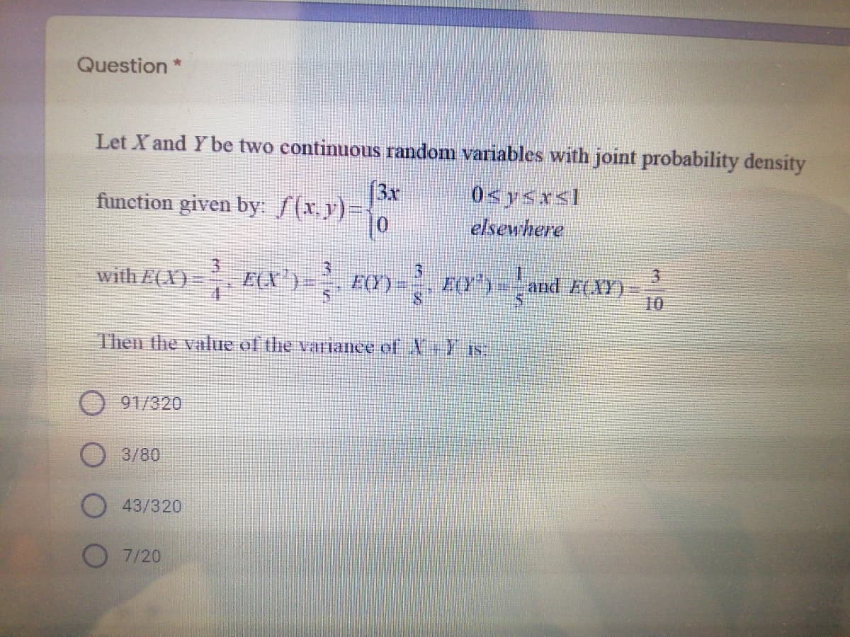 Question *
Let X and Y be two continuous random variables with joint probability density
(3x
function given by: f(x.y)%=
0sysrsl
elsewhere
3.
E(X')=
3.
3.
with E(X)
E(Y) = 2, E(Y') = and E(XY)=
10
Then the value of the varianee of X+Y IS.
91/320
3/80
43/320
7/20
