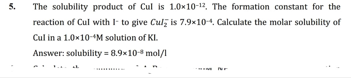 5.
The solubility product of Cul is 1.0×10-¹². The formation constant for the
reaction of Cul with I- to give Cul is 7.9×10-4. Calculate the molar solubility of
Cul in a 1.0×10-4M solution of KI.
Answer: solubility = 8.9×10-8 mol/l
LL
- HIVI Nr