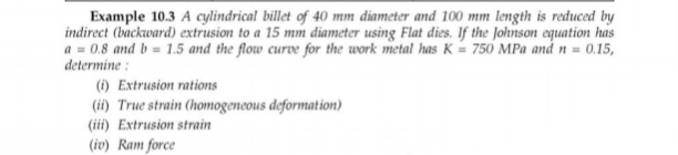 Example 10.3 A cylindrical billet of 40 mm diameter and 100 mm length is reduced by
indirect (backward) extrusion to a 15 mm diameter using Flat dies. If the Johnson equation has
a = 0.8 and b = 1.5 and the flow curve for the work metal has K = 750 MPa and n = 0.15,
determine :
(i) Extrusion rations
(ii) True strain (homogencous deformation)
(iii) Extrusion strain
(iv) Ram force
