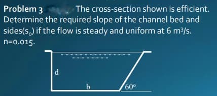 Problem 3
Determine the required slope of the channel bed and
sides(s,) if the flow is steady and uniform at 6 m?/s.
The cross-section shown is efficient.
n=0.015.
d
b
60°
