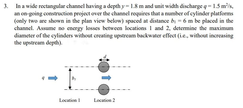 In a wide rectangular channel having a depth y = 1.8 m and unit width discharge q = 1.5 m²/s,
an on-going construction project over the channel requires that a number of cylinder platforms
(only two are shown in the plan view below) spaced at distance bị = 6 m be placed in the
channel. Assume no energy losses between locations 1 and 2, determine the maximum
diameter of the cylinders without creating upstream backwater effect (i.e., without increasing
the upstream depth).
3.
bị
Location 1
Location 2

