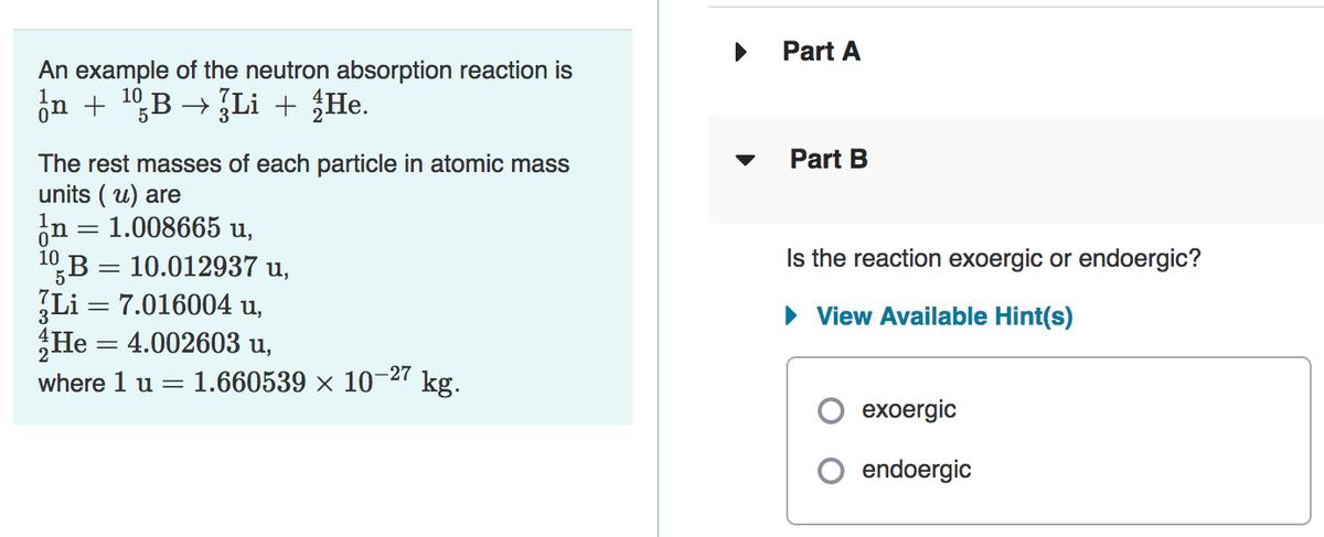 Part A
An example of the neutron absorption reaction is
in + 10,B → Li + {He.
Part B
The rest masses of each particle in atomic mass
units ( u) are
in = 1.008665 u,
10,B = 10.012937 u,
Li = 7.016004 u,
He = 4.002603 u,
Is the reaction exoergic or endoergic?
%3|
· View Available Hint(s)
-27
where 1 u =
1.660539 × 10¬27 kg.
exoergic
endoergic

