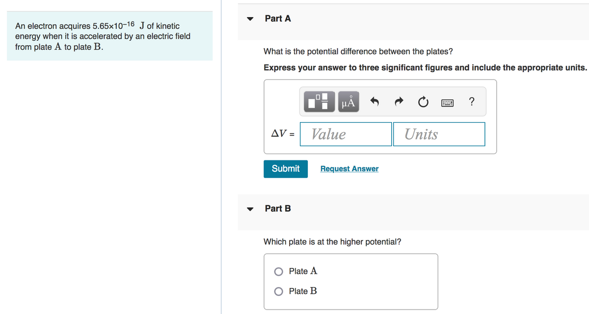 Part A
An electron acquires 5.65x10-16 J of kinetic
energy when it is accelerated by an electric field
from plate A to plate B.
What is the potential difference between the plates?
Express your answer to three significant figures and include the appropriate units.
?
AV =
Value
Units
Submit
Request Answer
Part B
Which plate is at the higher potential?
Plate A
O Plate B
