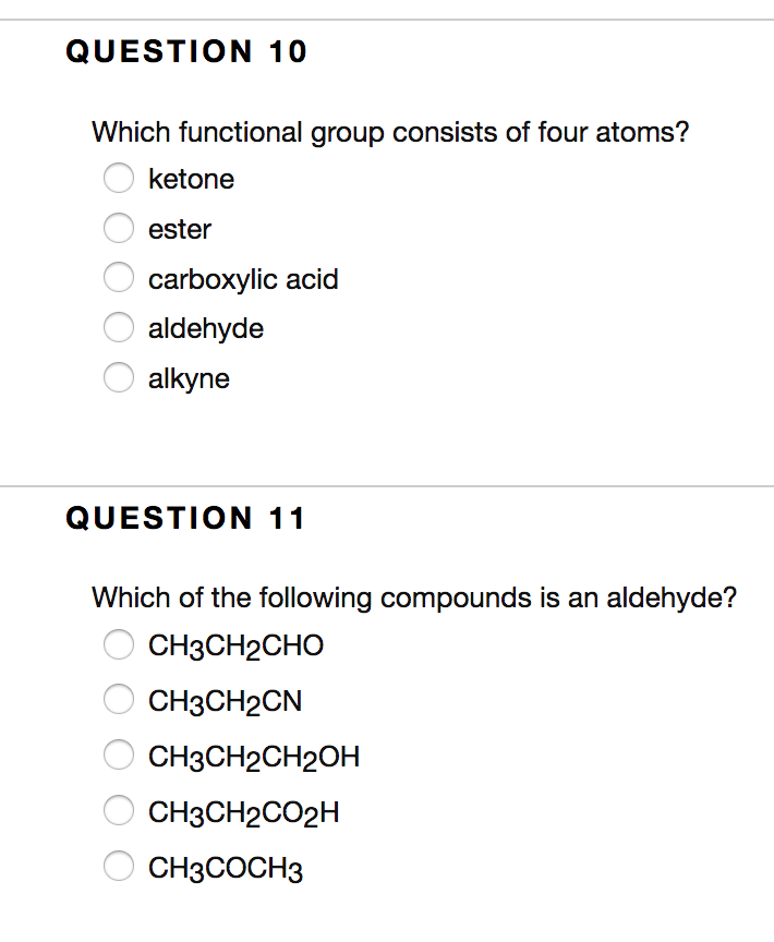 QUESTION 10
Which functional group consists of four atoms?
ketone
ester
carboxylic acid
aldehyde
alkyne
QUESTION 11
Which of the following compounds is an aldehyde?
CH3CH2CHO
CH3CH2CN
CH3CH2CH2OH
CH3CH2CO2H
CH3COCH3
