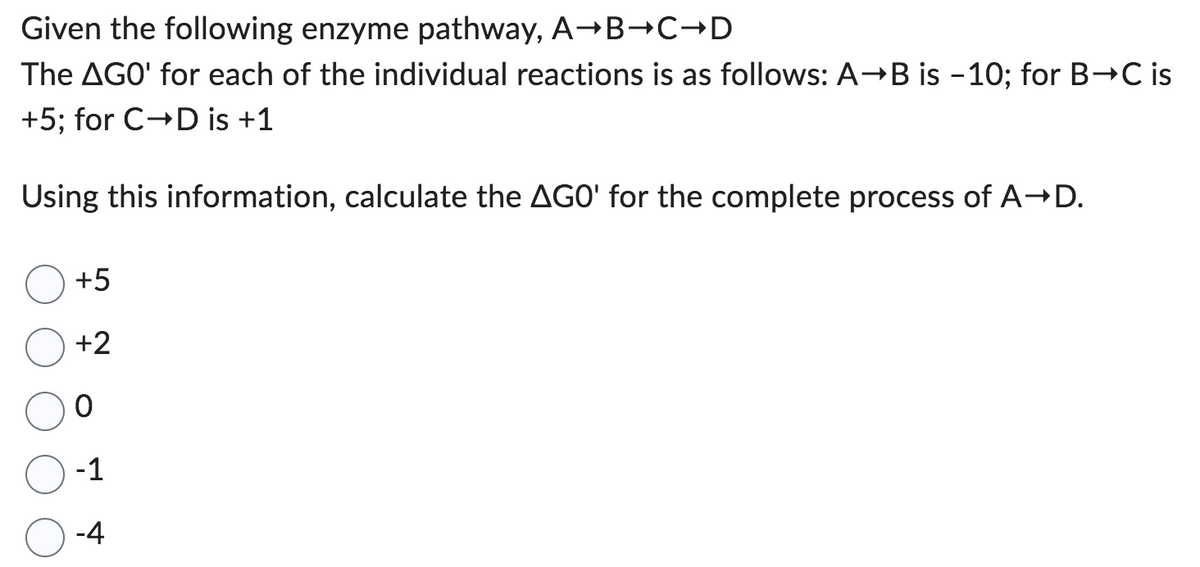 Given the following enzyme pathway, A→B→C→D
The AGO' for each of the individual reactions is as follows: A→B is -10; for B→C is
+5; for C→D is +1
Using this information, calculate the AGO' for the complete process of A→D.
+5
+2
0
-1
-4
