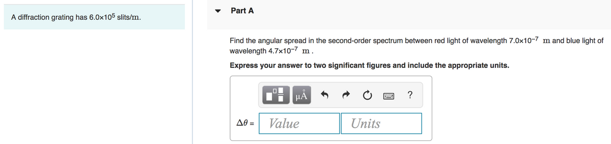 Part A
A diffraction grating has 6.0x105 slits/m.
Find the angular spread in the second-order spectrum between red light of wavelength 7.0x10-7 m and blue light of
wavelength 4.7x10-7 m.
Express your answer to two significant figures and include the appropriate units.
HÀ
?
AO =
Value
Units
%3D
