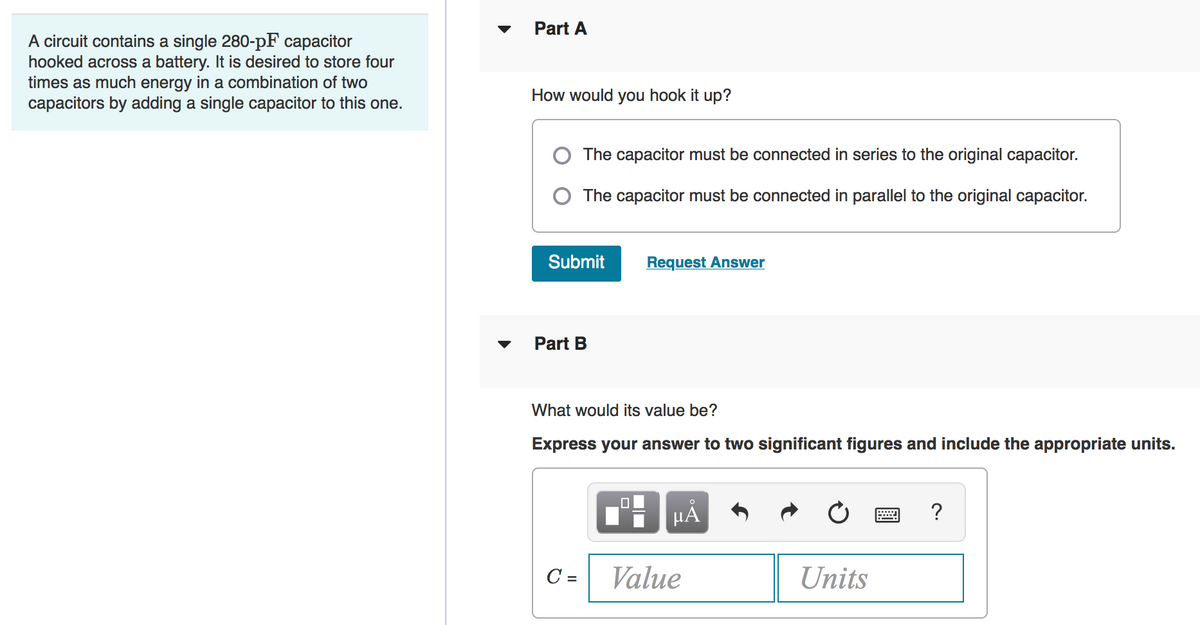 Part A
A circuit contains a single 280-pF capacitor
hooked across a battery. It is desired to store four
times as much energy in a combination of two
capacitors by adding a single capacitor to this one.
How would you hook it up?
O The capacitor must be connected in series to the original capacitor.
O The capacitor must be connected in parallel to the original capacitor.
Submit
Request Answer
Part B
What would its value be?
Express your answer to two significant figures and include the appropriate units.
HA
?
C =
Value
Units
