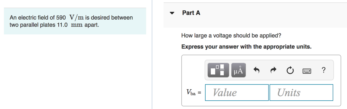 Part A
An electric field of 590 V/m is desired between
two parallel plates 11.0 mm apart.
How large a voltage should be applied?
Express your answer with the appropriate units.
HẢ
?
Vba
Value
Units
%3D
