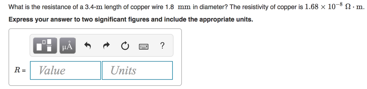 What is the resistance of a 3.4-m length of copper wire 1.8 mm in diameter? The resistivity of copper is 1.68 × 10¬8N.m.
Express your answer to two significant figures and include the appropriate units.
HA
?
R =
Value
Units
