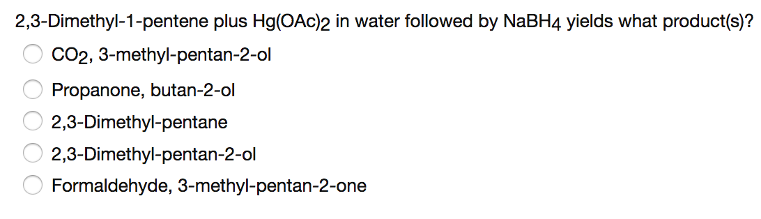 2,3-Dimethyl-1-pentene plus Hg(OAc)2 in water followed by NaBH4 yields what product(s)?
CO2, 3-methyl-pentan-2-ol
Propanone, butan-2-ol
2,3-Dimethyl-pentane
2,3-Dimethyl-pentan-2-ol
Formaldehyde, 3-methyl-pentan-2-one
OO O O

