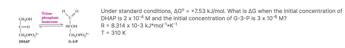 CH₂OH
T
C=O
CH₂OPO²-
DHAP
Triose
phosphate
isomerase
H
HCOH
CH₂OPO3²-
G-3-P
Under standard conditions, AG° = +7.53 kJ/mol. What is AG when the initial concentration of
DHAP is 2 x 10-4 M and the initial concentration of G-3-P is 3 x 10-6 M?
R = 8.314 x 10-3 kJ*mol-¹*K-1
T = 310 K