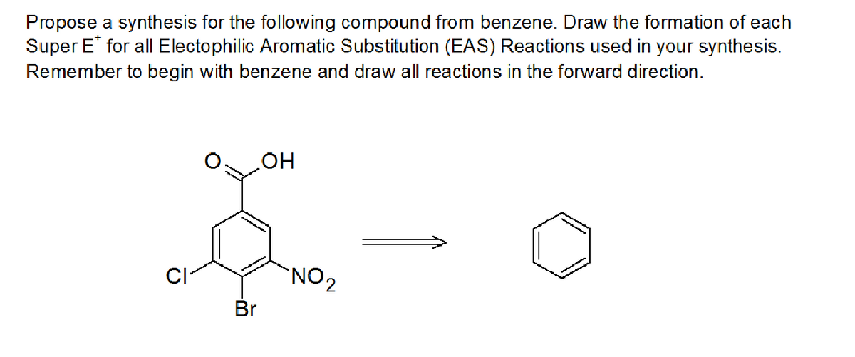 Propose a synthesis for the following compound from benzene. Draw the formation of each
Super E* for all Electophilic Aromatic Substitution (EAS) Reactions used in your synthesis.
Remember to begin with benzene and draw all reactions in the forward direction.
CI
Br
OH
NO₂