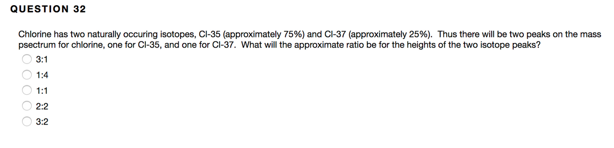 QUESTION 32
Chlorine has two naturally occuring isotopes, CI-35 (approximately 75%) and Cl-37 (approximately 25%). Thus there will be two peaks on the mass
psectrum for chlorine, one for Cl-35, and one for Cl-37. What will the approximate ratio be for the heights of the two isotope peaks?
3:1
1:4
1:1
2:2
3:2
O O O
