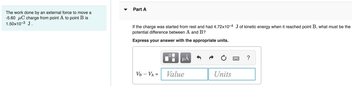 Part A
The work done by an external force to move a
-5.60 µC charge from point A to point B is
1.50x10-3 J.
If the charge was started from rest and had 4.72x10-4 J of kinetic energy when it reached point B, what must be the
potential difference between A and B?
Express your answer with the appropriate units.
HẢ
?
VB – VA =
Value
Units
