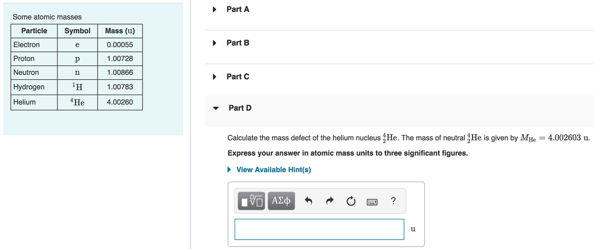Part A
Some atomic masses
Particle
Symbol
Mass (u)
Electron
e
0.00055
Part B
Proton
р
1.00728
Neutron
n
1.00866
Part C
Hydrogen
'H
1.00783
Helium
4He
4.00260
Part D
Calculate the mass defect of the helium nucleus He. The mass of neutral He is given by MHe = 4.002603 u.
Express your answer in atomic mass units to three significant figures.
· View Available Hint(s)
?
u
