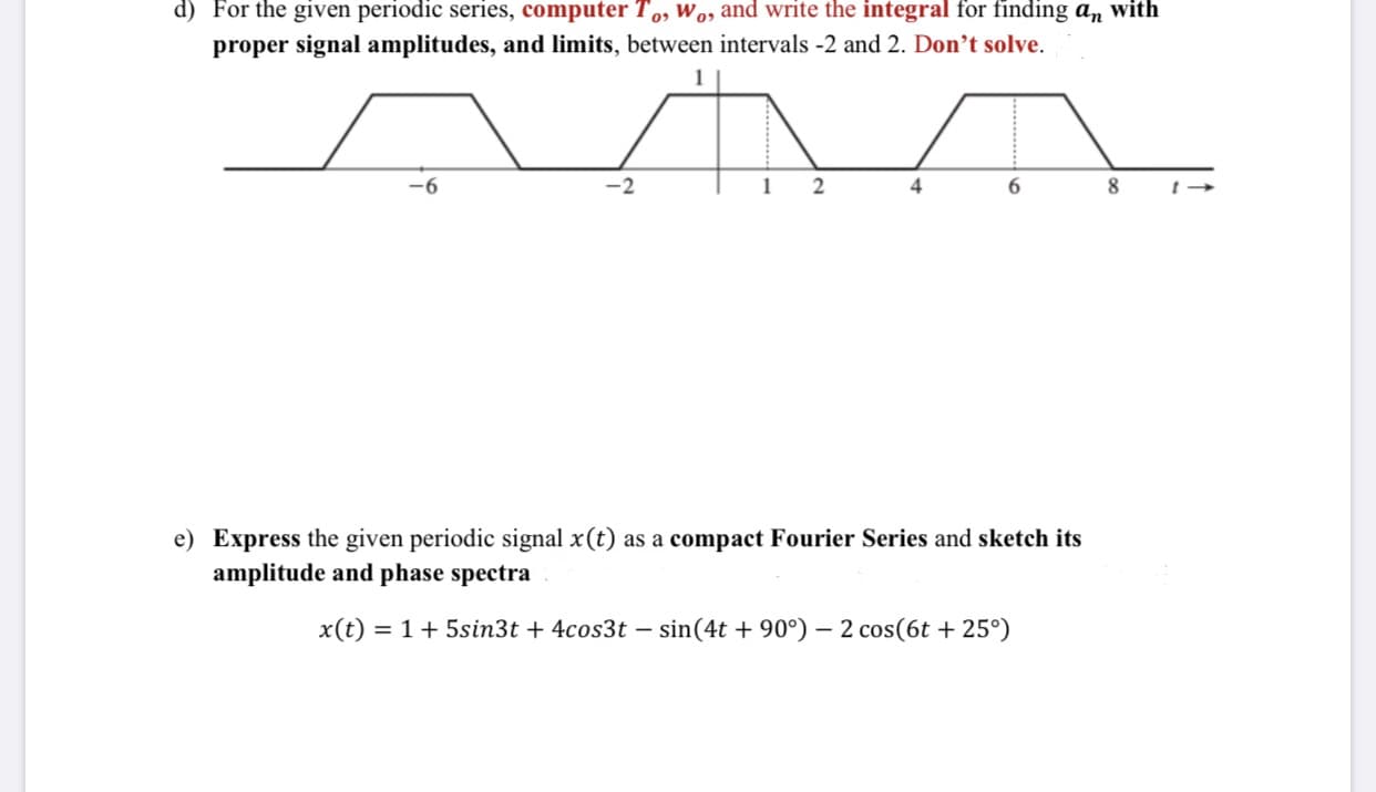 d) For the given periodic series, computer T,, wo, and write the integral for finding an with
proper signal amplitudes, and limits, between intervals -2 and 2. Don't solve.
-9-
4
6.
e) Express the given periodic signal x (t) as a compact Fourier Series and sketch its
amplitude and phase spectra
x(t) = 1+ 5sin3t + 4cos3t – sin(4t + 90°) – 2 cos(6t + 25°)
