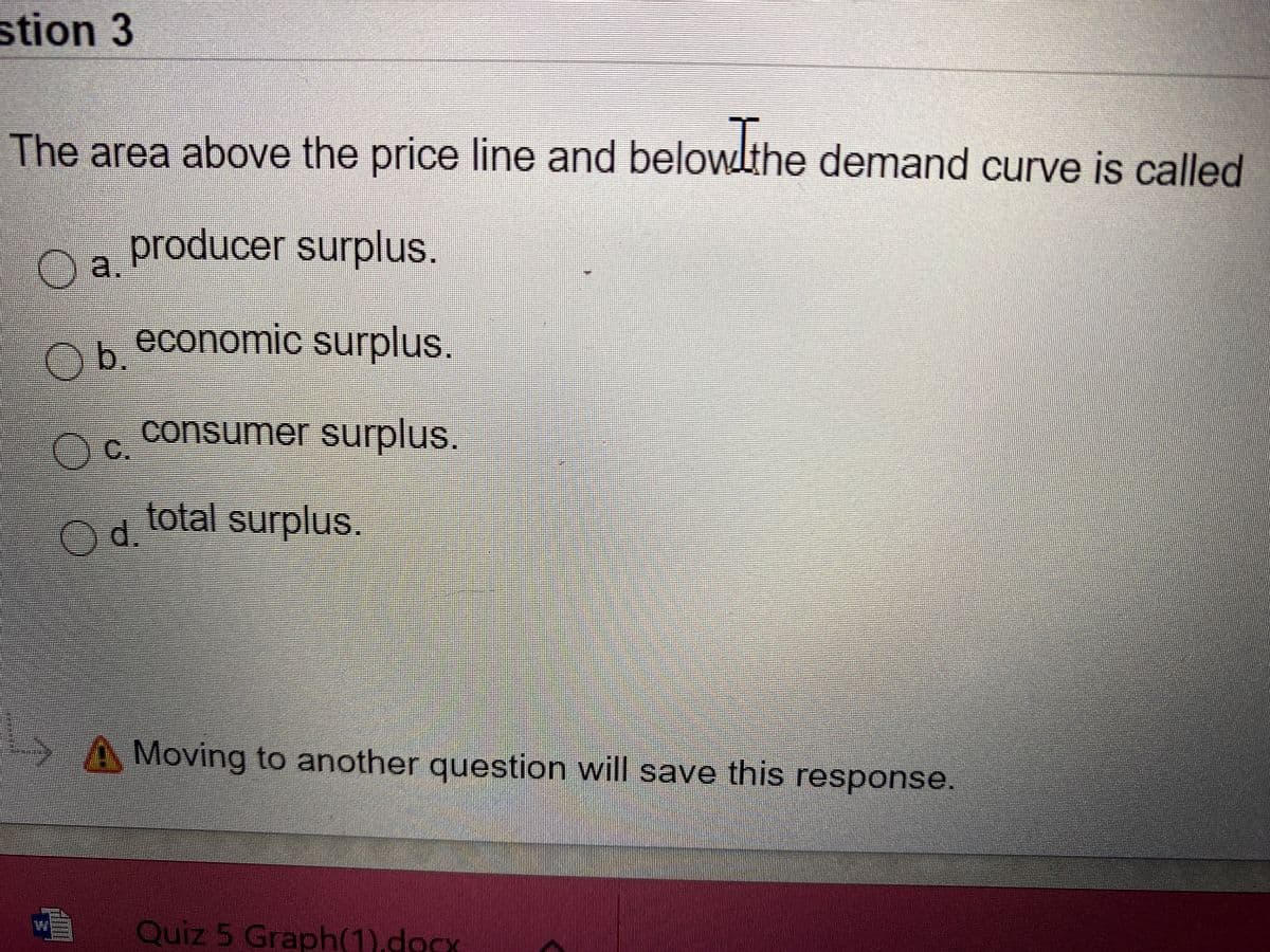 stion 3
The area above the price line and belowlthe demand curve is called
producer surplus.
O a
Ob
oreconomic surplus.
consumer surplus.
OC.
total surpluS.
A Moving to another question will save this response.
Quiz 5 Graph(1).docx
