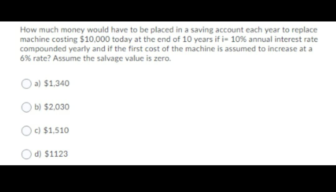 How much money would have to be placed in a saving account each year to replace
machine costing $10,000 today at the end of 10 years if i= 10% annual interest rate
compounded yearly and if the first cost of the machine is assumed to increase at a
6% rate? Assume the salvage value is zero.
a) $1,340
b) $2,030
c) $1,510
d) $1123