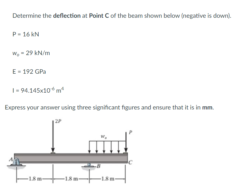 Determine the deflection at Point C of the beam shown below (negative is down).
P = 16 KN
Wo = 29 kN/m
E = 192 GPa
I = 94.145x10-6 m4
Express your answer using three significant figures and ensure that it is in mm.
A
-1.8 m-
2P
-1.8 m-
Wo
-B
-1.8 m-
P