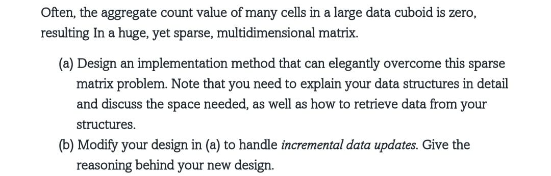 Often, the aggregate count value of many cells in a large data cuboid is zero,
resulting In a huge, yet sparse, multidimensional matrix.
(a) Design an implementation method that can elegantly overcome this sparse
matrix problem. Note that you need to explain your data structures in detail
and discuss the space needed, as well as how to retrieve data from your
structures.
(b) Modify your design in (a) to handle incremental data updates. Give the
reasoning behind your new design.