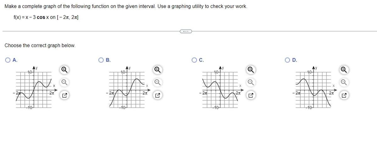 Make a complete graph of the following function on the given interval. Use a graphing utility to check your work.
f(x) = x - 3 cos x on [- 2n, 2n]
Choose the correct graph below.
O A.
о в.
OC.
OD.
Ay
10
Ay
10
Ay
Ay
10-
2n
27
