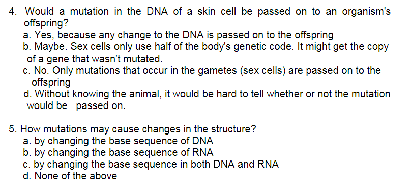 4. Would a mutation in the DNA of a skin cell be passed on to an organism's
offspring?
a. Yes, because any change to the DNA is passed on to the offspring
b. Maybe. Sex cells only use half of the body's genetic code. It might get the copy
of a gene that wasn't mutated.
c. No. Only mutations that occur in the gametes (sex cells) are passed on to the
offspring
d. Without knowing the animal, it would be hard to tell whether or not the mutation
would be passed on.
5. How mutations may cause changes in the structure?
a. by changing the base sequence of DNA
b. by changing the base sequence of RNA
c. by changing the base sequence in both DNA and RNA
d. None of the above
