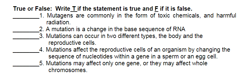 True or False: Write Tif the statement is true and F if it is false.
1. Mutagens are commonly in the form of toxic chemicals, and harmful
radiation.
_2. A mutation is a change in the base sequence of RNA
3. Mutations can occur in two different types, the body and the
reproductive cells.
_4. Mutations affect the reproductive cells of an organism by changing the
sequence of nucleotides within a gene in a sperm or an egg cell.
5. Mutations may affect only one gene, or they may affect whole
chromosomes.
