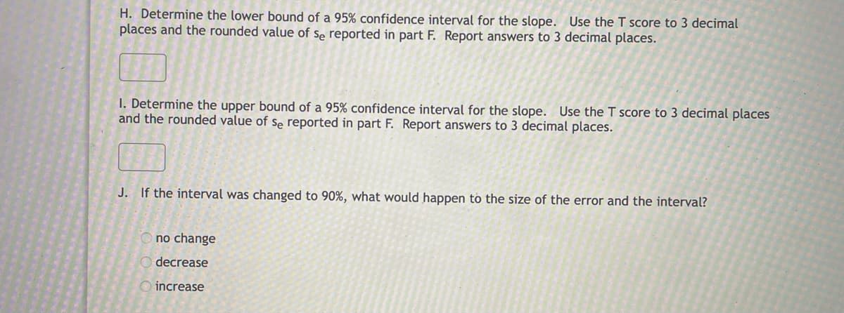H. Determine the lower bound of a 95% confidence interval for the slope. Use the T score to 3 decimal
places and the rounded value of se reported in part F. Report answers to 3 decimal places.
I. Determine the upper bound of a 95% confidence interval for the slope. Use the T score to 3 decimal places
and the rounded value of se reported in part F. Report answers to 3 decimal places.
J. If the interval was changed to 90%, what would happen to the size of the error and the interval?
no change
decrease
O increase

