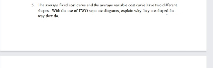 5. The average fixed cost curve and the average variable cost curve have two different
shapes. With the use of TWO separate diagrams, explain why they are shaped the
way they do.

