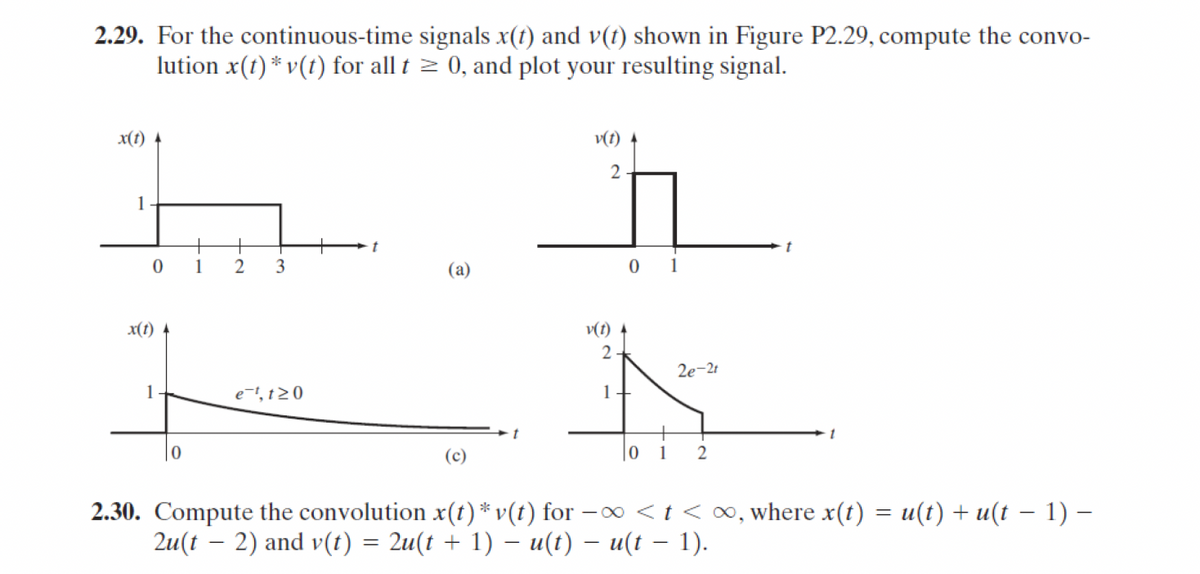 2.29. For the continuous-time signals x(t) and v(t) shown in Figure P2.29, compute the convo-
lution x(t) v(t) for all t≥0, and plot your resulting signal.
x(t)
1
t
0 1
2 3
(a)
x(t) 4
1
e-, t≥0
(c)
v(t)
2.
01
v(t) 4
2
2e-21
1
t
1
01 2
2.30. Compute the convolution x(t) * v(t) for -x<t< ∞, where x(t) = u(t) + u(t − 1) −
-
2u(t 2) and v(t) = 2u(t + 1) − u(t) − u(t − 1).