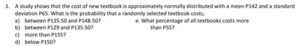 1. A study shows that the cost of new textbook is approximately normally distributed with a mean P142 and a standard
deviation P65. What is the probability that a randomly selected textbook costs;
a) between P135.50 and P148.50?
b) between P129 and P135.50?
c) more than P155?
d) below P150?
e. What percentage of all textbooks costs more
than P55?
